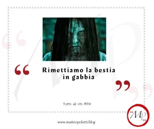 Grafica per il blog di Matteo Poletti. Fotogramma del film "The Ring" (primo piano di Samara). Frase fra virgolette rosse: "Rimettiamo la bestia in gabbia". Riferimento al sito ANSA e al blog di Matteo Poletti