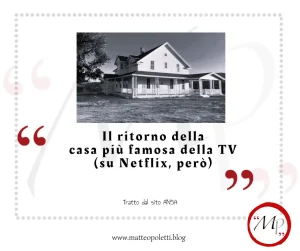 Grafica per il blog di Matteo Poletti. Foto esterna in bianco e nero del set de "La casa nella prateria". Frase fra virgolette rosse: "Il ritorno della casa più famosa della TV (su Netflix,però)". Riferimento al sito ANSA e al blog di Matteo Poletti